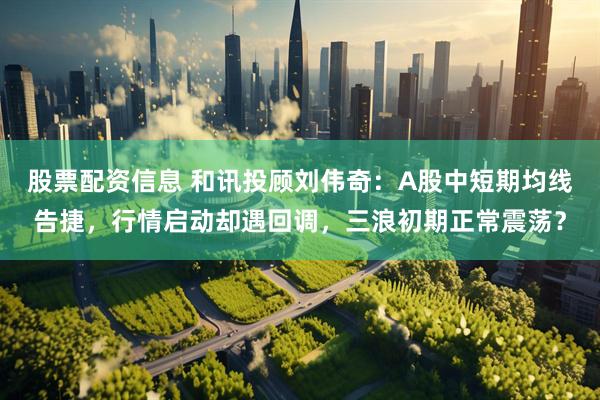 股票配资信息 和讯投顾刘伟奇：A股中短期均线告捷，行情启动却遇回调，三浪初期正常震荡？