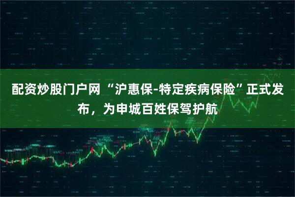 配资炒股门户网 “沪惠保-特定疾病保险”正式发布，为申城百姓保驾护航