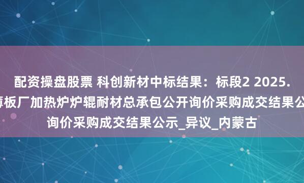 配资操盘股票 科创新材中标结果：标段2 2025.7-2026.6包钢薄板厂加热炉炉辊耐材总承包公开询价采购成交结果公示_异议_内蒙古