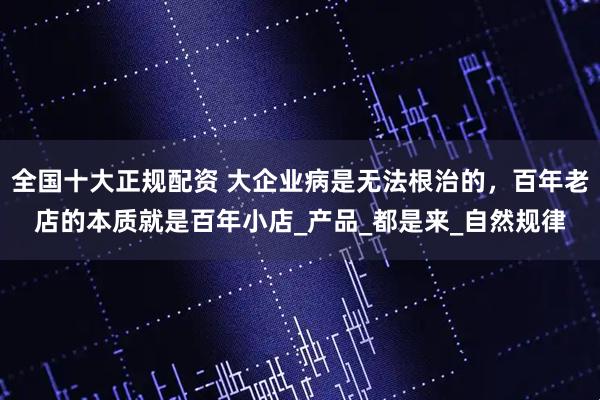 全国十大正规配资 大企业病是无法根治的，百年老店的本质就是百年小店_产品_都是来_自然规律