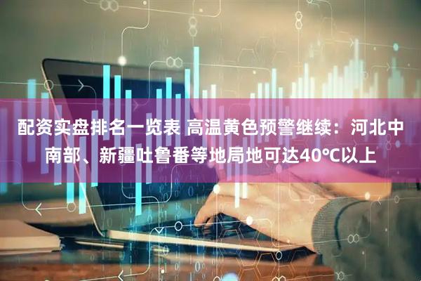配资实盘排名一览表 高温黄色预警继续：河北中南部、新疆吐鲁番等地局地可达40℃以上