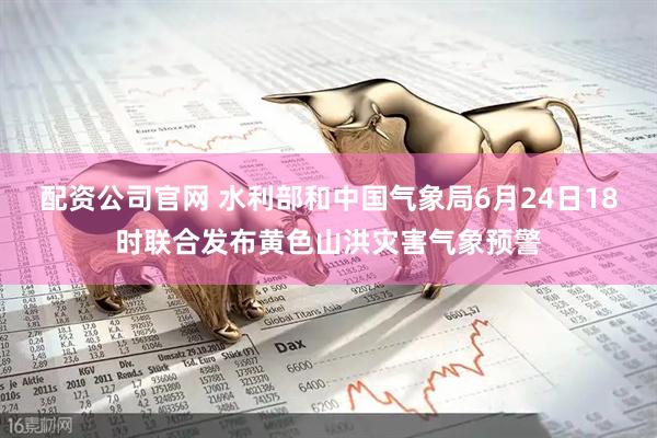 配资公司官网 水利部和中国气象局6月24日18时联合发布黄色山洪灾害气象预警