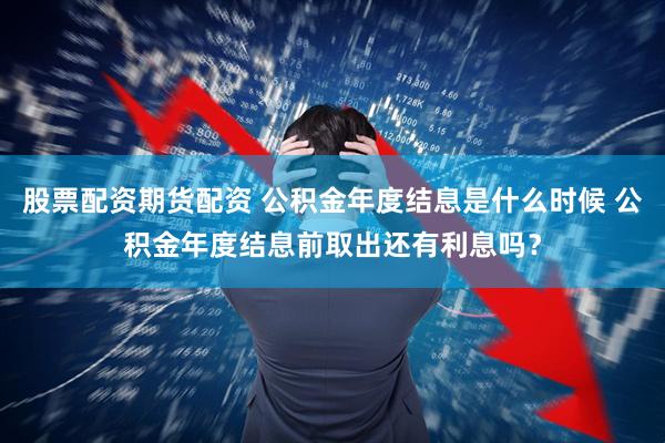 股票配资期货配资 公积金年度结息是什么时候 公积金年度结息前取出还有利息吗？