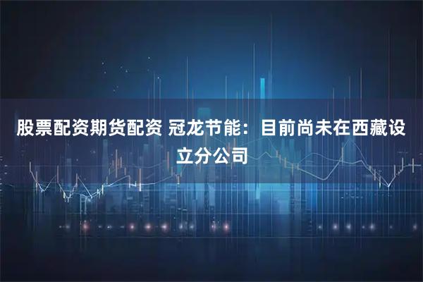 股票配资期货配资 冠龙节能：目前尚未在西藏设立分公司