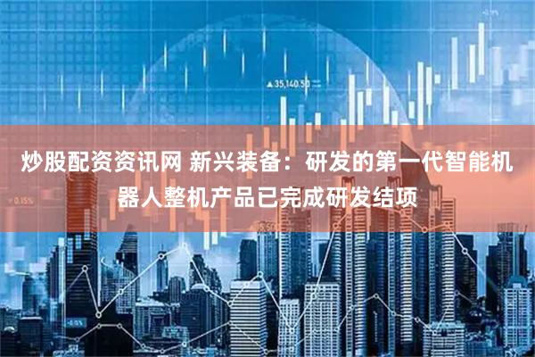 炒股配资资讯网 新兴装备：研发的第一代智能机器人整机产品已完成研发结项