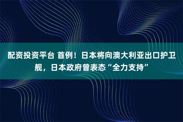 配资投资平台 首例！日本将向澳大利亚出口护卫舰，日本政府曾表态“全力支持”