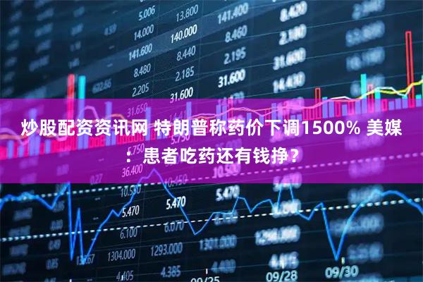 炒股配资资讯网 特朗普称药价下调1500% 美媒：患者吃药还有钱挣？