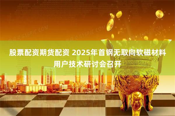 股票配资期货配资 2025年首钢无取向软磁材料用户技术研讨会召开