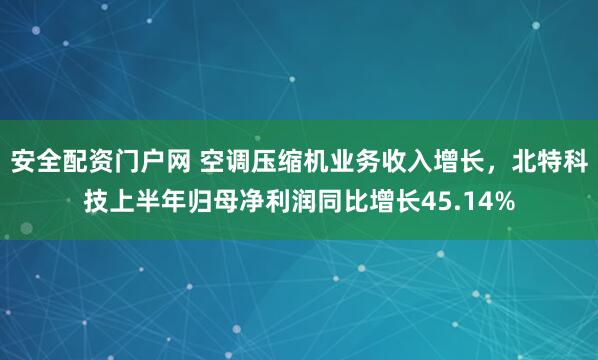 安全配资门户网 空调压缩机业务收入增长，北特科技上半年归母净利润同比增长45.14%