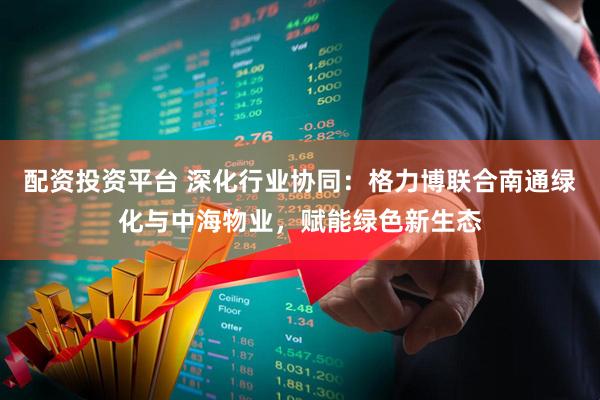 配资投资平台 深化行业协同：格力博联合南通绿化与中海物业，赋能绿色新生态