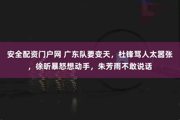 安全配资门户网 广东队要变天，杜锋骂人太嚣张，徐昕暴怒想动手，朱芳雨不敢说话
