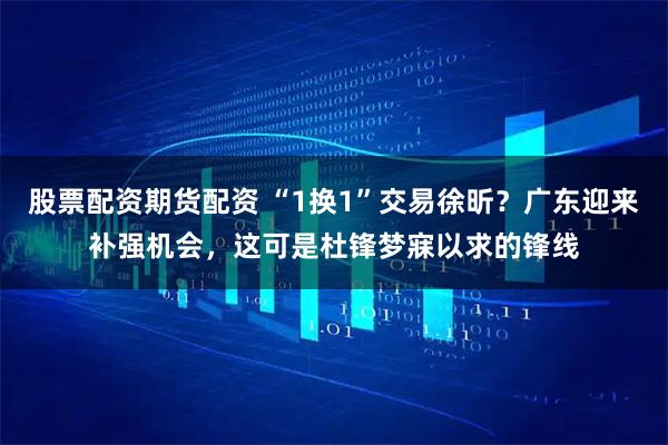 股票配资期货配资 “1换1”交易徐昕？广东迎来补强机会，这可是杜锋梦寐以求的锋线