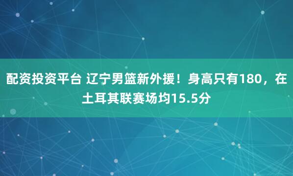 配资投资平台 辽宁男篮新外援！身高只有180，在土耳其联赛场均15.5分