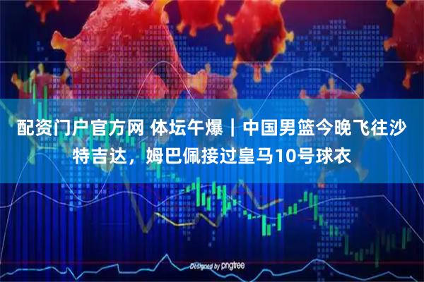 配资门户官方网 体坛午爆｜中国男篮今晚飞往沙特吉达，姆巴佩接过皇马10号球衣