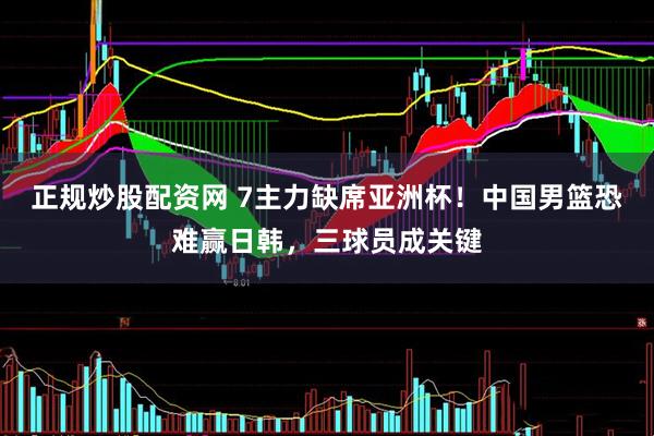 正规炒股配资网 7主力缺席亚洲杯！中国男篮恐难赢日韩，三球员成关键