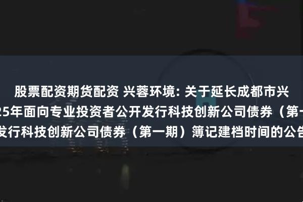 股票配资期货配资 兴蓉环境: 关于延长成都市兴蓉环境股份有限公司2025年面向专业投资者公开发行科技创新公司债券（第一期）簿记建档时间的公告