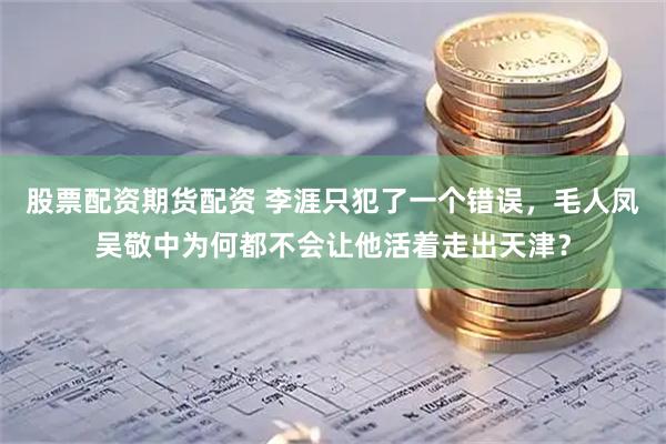 股票配资期货配资 李涯只犯了一个错误，毛人凤吴敬中为何都不会让他活着走出天津？