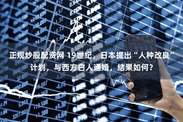 正规炒股配资网 19世纪，日本提出“人种改良”计划，与西方白人通婚，结果如何？