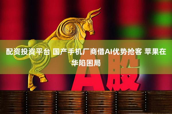 配资投资平台 国产手机厂商借AI优势抢客 苹果在华陷困局
