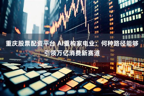 重庆股票配资平台 AI重构家电业：何种路径能够引领万亿消费新赛道