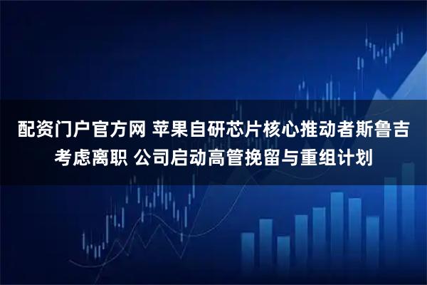 配资门户官方网 苹果自研芯片核心推动者斯鲁吉考虑离职 公司启动高管挽留与重组计划