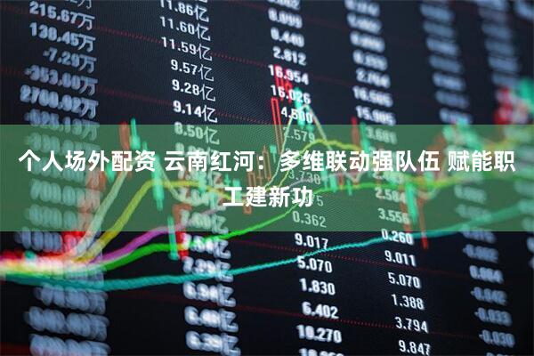 个人场外配资 云南红河：多维联动强队伍 赋能职工建新功