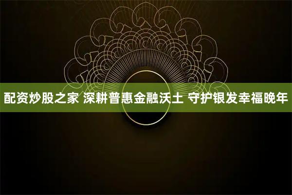 配资炒股之家 深耕普惠金融沃土 守护银发幸福晚年