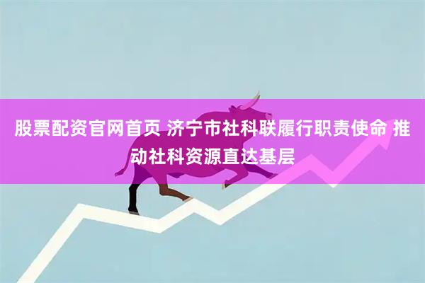 股票配资官网首页 济宁市社科联履行职责使命 推动社科资源直达基层